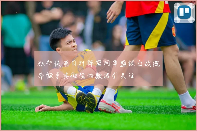 独行侠明日对阵篮网华盛顿出战概率微乎其微场均数据引关注