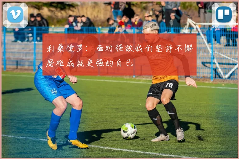 利桑德罗：面对强敌我们坚持不懈磨难成就更强的自己