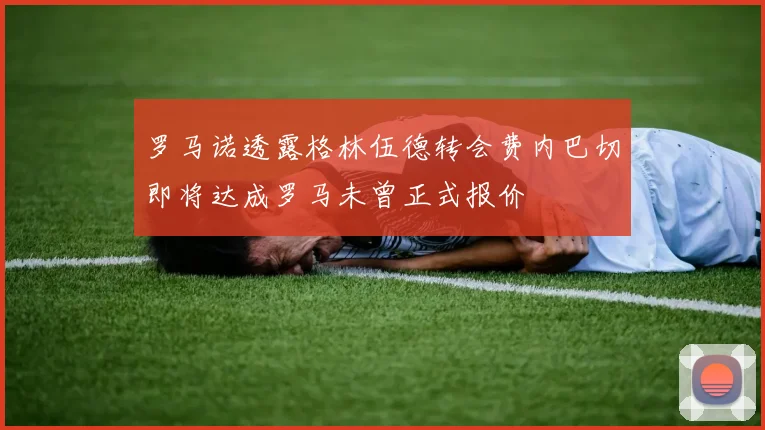 罗马诺透露格林伍德转会费内巴切即将达成罗马未曾正式报价