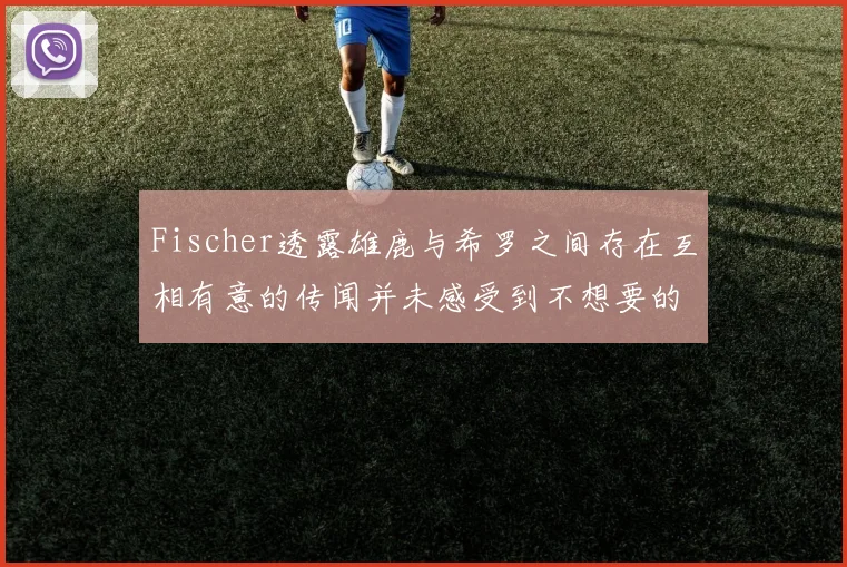Fischer透露雄鹿与希罗之间存在互相有意的传闻并未感受到不想要的迹象