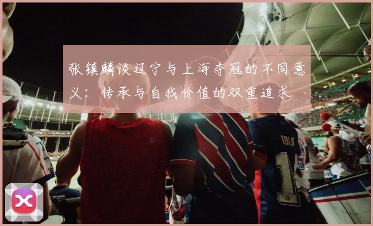 张镇麟谈辽宁与上海夺冠的不同意义：传承与自我价值的双重追求