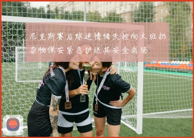 尼克斯赛后球迷情绪失控向文班扔杂物保安紧急护送其安全离场