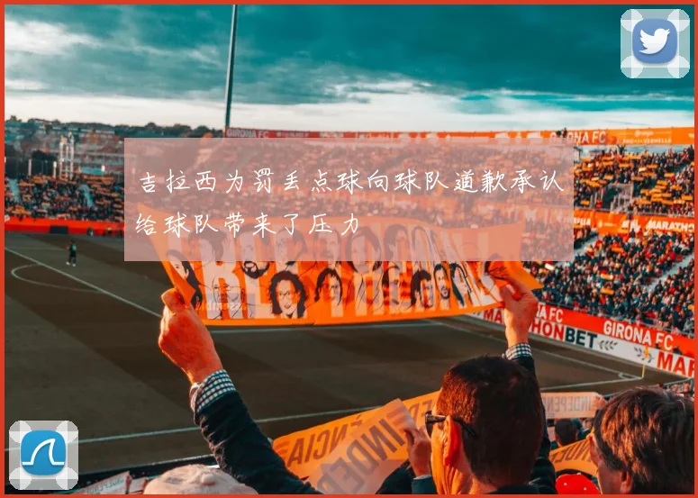 吉拉西为罚丢点球向球队道歉承认给球队带来了压力