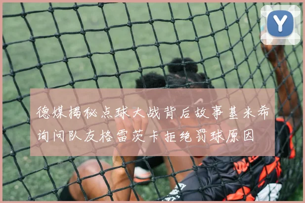 德媒揭秘点球大战背后故事基米希询问队友格雷茨卡拒绝罚球原因