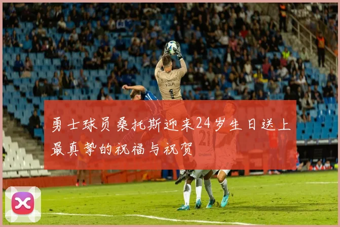 勇士球员桑托斯迎来24岁生日送上最真挚的祝福与祝贺