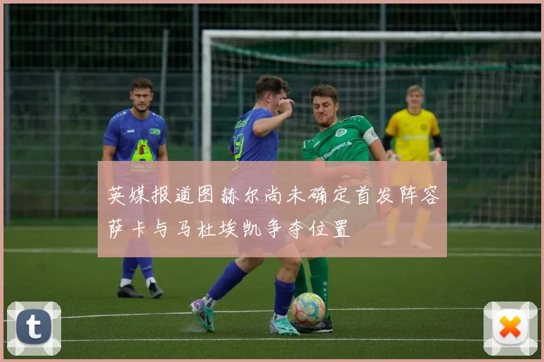 英媒报道图赫尔尚未确定首发阵容萨卡与马杜埃凯争夺位置