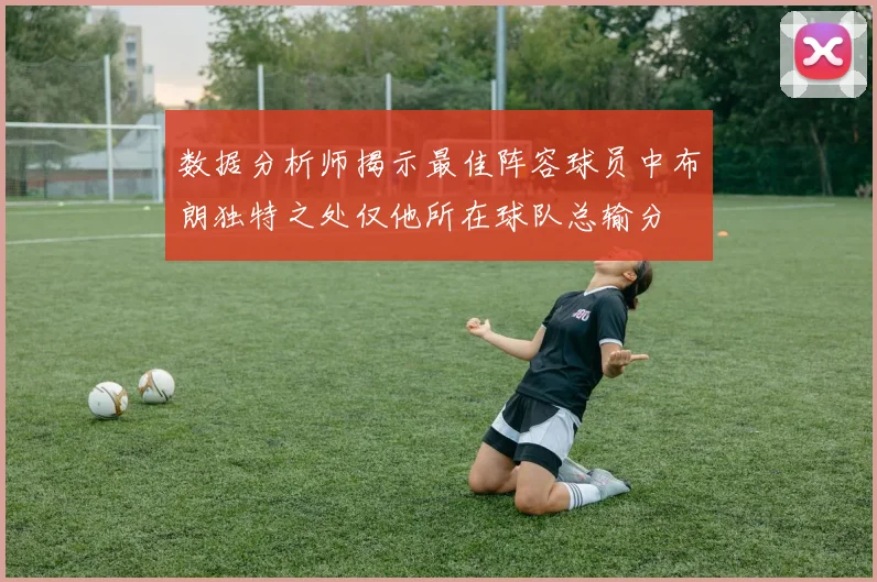 数据分析师揭示最佳阵容球员中布朗独特之处仅他所在球队总输分