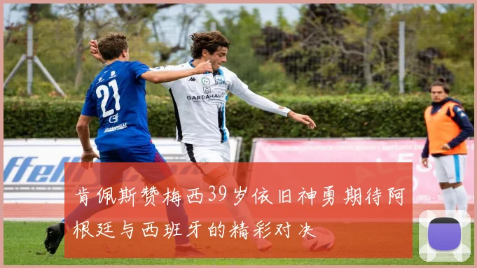 肯佩斯赞梅西39岁依旧神勇期待阿根廷与西班牙的精彩对决