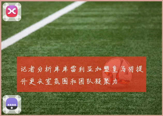 记者分析库库雷利亚加盟皇马将提升更衣室氛围和团队凝聚力
