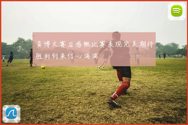 黄博文赛后感慨比赛表现完美期待胜利到来信心满满