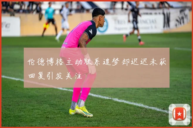 伦德博格主动联系追梦却迟迟未获回复引发关注