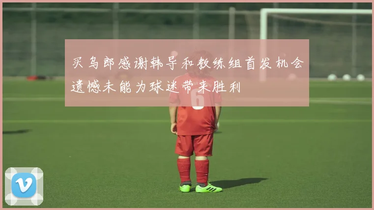 买乌郎感谢韩导和教练组首发机会遗憾未能为球迷带来胜利