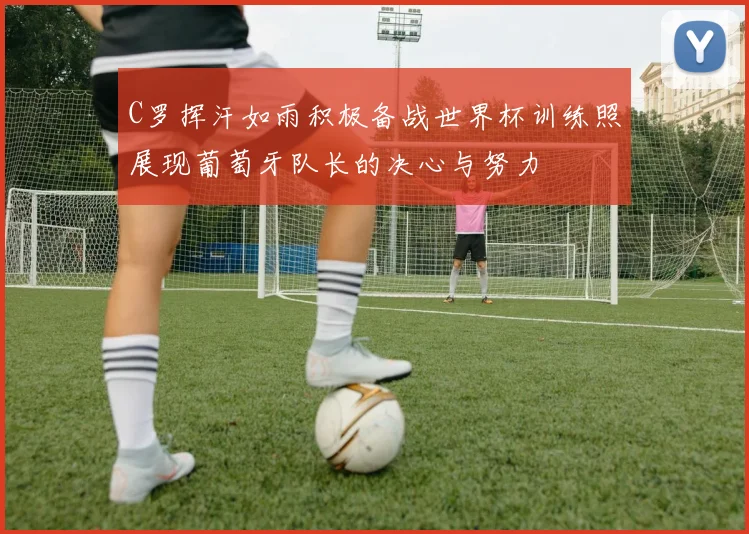 C罗挥汗如雨积极备战世界杯训练照展现葡萄牙队长的决心与努力