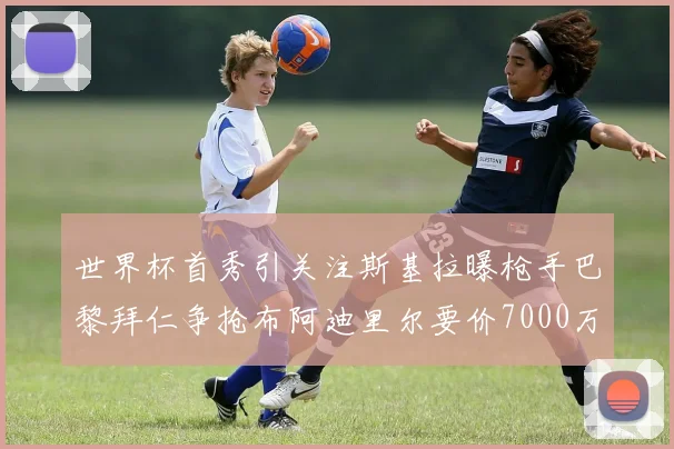 世界杯首秀引关注斯基拉曝枪手巴黎拜仁争抢布阿迪里尔要价7000万欧元