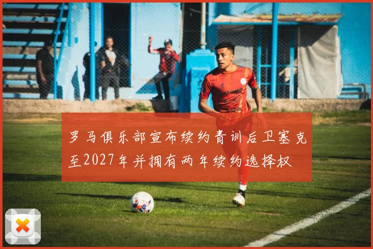 罗马俱乐部宣布续约青训后卫塞克至2027年并拥有两年续约选择权