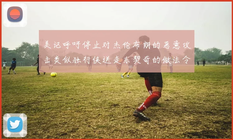 美记呼吁停止对杰伦布朗的恶意攻击类似独行侠送走东契奇的做法令人作呕