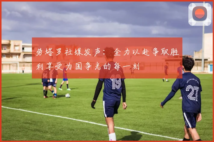 劳塔罗社媒发声：全力以赴争取胜利享受为国争光的每一刻