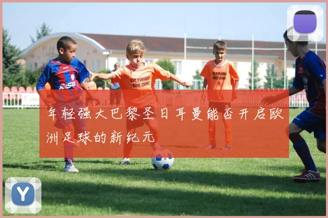 年轻强大巴黎圣日耳曼能否开启欧洲足球的新纪元
