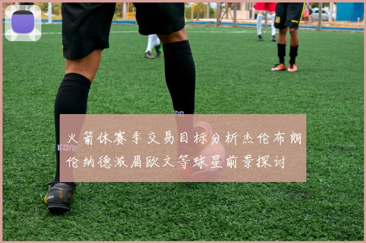 火箭休赛季交易目标分析杰伦布朗伦纳德浓眉欧文等球星前景探讨