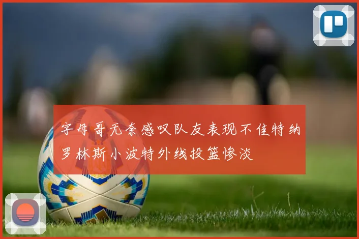 字母哥无奈感叹队友表现不佳特纳罗林斯小波特外线投篮惨淡