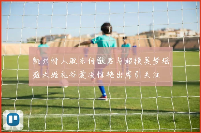 凯尔特人股东何猷君与超模奚梦瑶盛大婚礼谷爱凌惊艳出席引关注