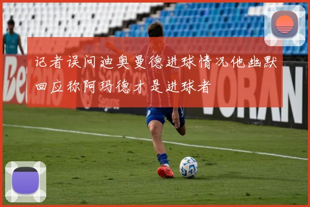 记者误问迪奥曼德进球情况他幽默回应称阿玛德才是进球者