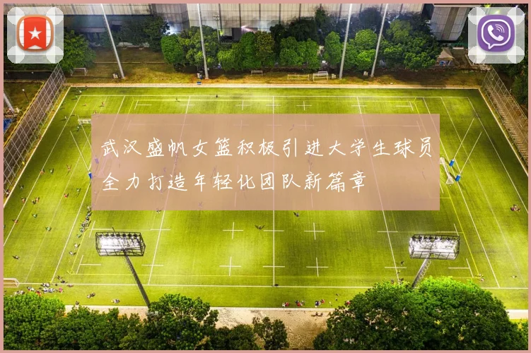 武汉盛帆女篮积极引进大学生球员全力打造年轻化团队新篇章