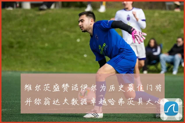 维尔茨盛赞诺伊尔为历史最佳门将并称翁达夫数据卓越哈弗茨具大心脏