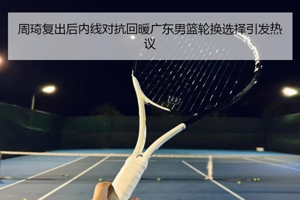 周琦复出后内线对抗回暖广东男篮轮换选择引发热议